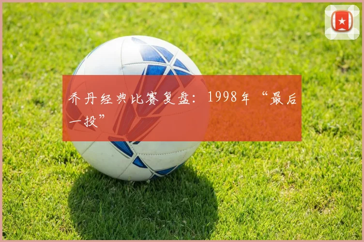 乔丹经典比赛复盘：1998年“最后一投”