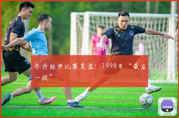乔丹经典比赛复盘:1998年“最后一投”